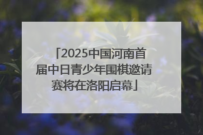 2025中国河南首届中日青少年围棋邀请赛将在洛阳启幕