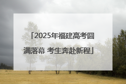 2025年福建高考圆满落幕 考生奔赴新程