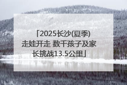 2025长沙(夏季)走娃开走 数千孩子及家长挑战13.5公里