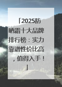2025防晒霜十大品牌排行榜：实力靠谱性价比高，值得入手！