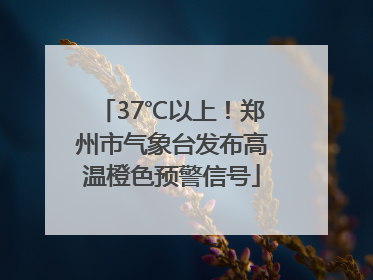 37℃以上！郑州市气象台发布高温橙色预警信号