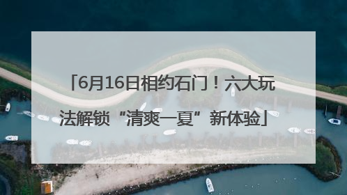 6月16日相约石门！六大玩法解锁“清爽一夏”新体验