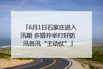 6月1日石家庄进入汛期 多措并举打好防汛备汛“主动仗”