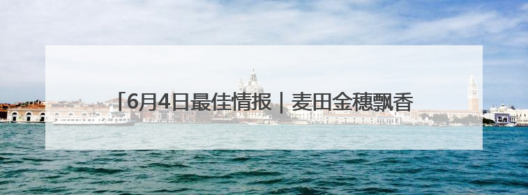6月4日最佳情报｜麦田金穗飘香迎丰收，凌霄花开娇艳多姿！恭喜