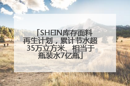 SHEIN库存面料再生计划，累计节水超35万立方米、相当于瓶装水7亿瓶